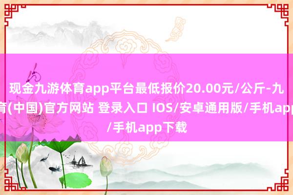 现金九游体育app平台最低报价20.00元/公斤-九游体育(中国)官方网站 登录入口 IOS/安卓通用版/手机app下载