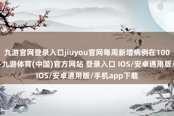 九游官网登录入口jiuyou官网每周新增病例在100至200例左右-九游体育(中国)官方网站 登录入口 IOS/安卓通用版/手机app下载