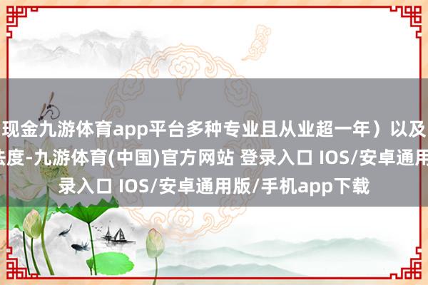 现金九游体育app平台多种专业且从业超一年）以及医师在线走访等法度-九游体育(中国)官方网站 登录入口 IOS/安卓通用版/手机app下载
