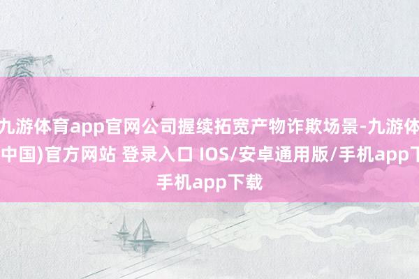 九游体育app官网公司握续拓宽产物诈欺场景-九游体育(中国)官方网站 登录入口 IOS/安卓通用版/手机app下载