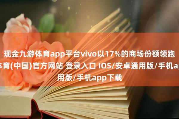 现金九游体育app平台vivo以17%的商场份额领跑-九游体育(中国)官方网站 登录入口 IOS/安卓通用版/手机app下载