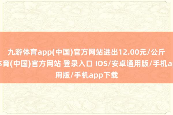 九游体育app(中国)官方网站进出12.00元/公斤-九游体育(中国)官方网站 登录入口 IOS/安卓通用版/手机app下载