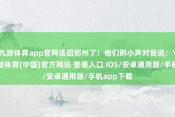 九游体育app官网该回郑州了！他们则小声对我说：