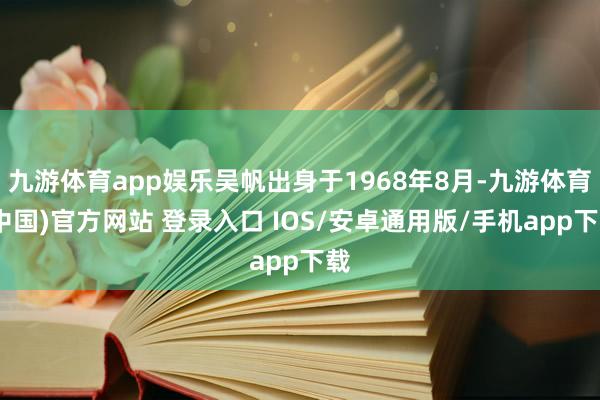 九游体育app娱乐吴帆出身于1968年8月-九游体育(中国)官方网站 登录入口 IOS/安卓通用版/手机app下载