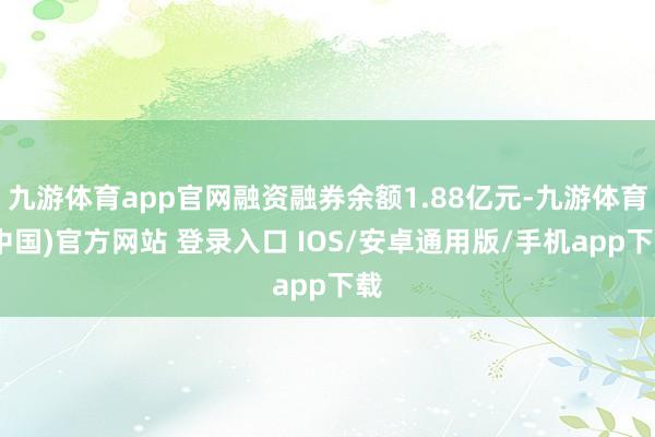 九游体育app官网融资融券余额1.88亿元-九游体育(中国)官方网站 登录入口 IOS/安卓通用版/手机app下载