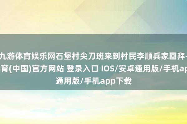 九游体育娱乐网石堡村尖刀班来到村民李顺兵家回拜-九游体育(中国)官方网站 登录入口 IOS/安卓通用版/手机app下载