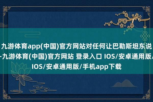 九游体育app(中国)官方网站对任何让巴勒斯坦东说念主沉溺风尘-九游体育(中国)官方网站 登录入口 IOS/安卓通用版/手机app下载