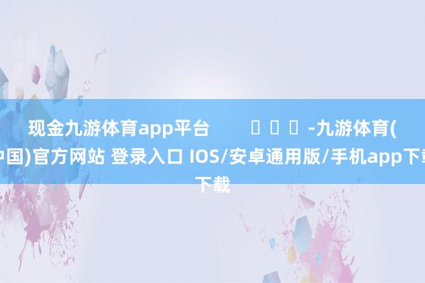 现金九游体育app平台        			-九游体育(中国)官方网站 登录入口 IOS/安卓通用版/手机app下载
