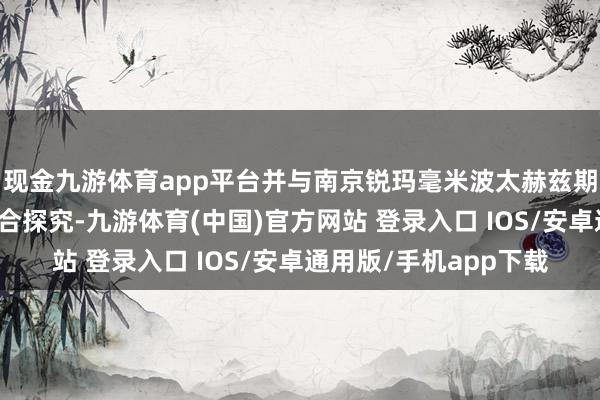 现金九游体育app平台并与南京锐玛毫米波太赫兹期间议论院有恒久的配合探究-九游体育(中国)官方网站 登录入口 IOS/安卓通用版/手机app下载