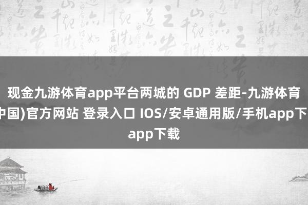 现金九游体育app平台两城的 GDP 差距-九游体育(中国)官方网站 登录入口 IOS/安卓通用版/手机app下载