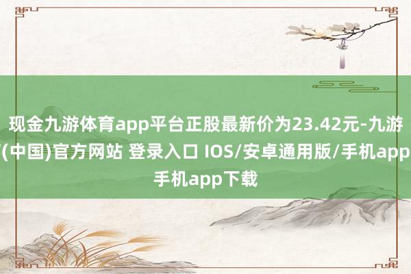 现金九游体育app平台正股最新价为23.42元-九游体育(中国)官方网站 登录入口 IOS/安卓通用版/手机app下载