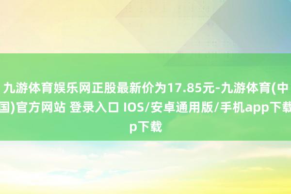 九游体育娱乐网正股最新价为17.85元-九游体育(中国)官方网站 登录入口 IOS/安卓通用版/手机app下载