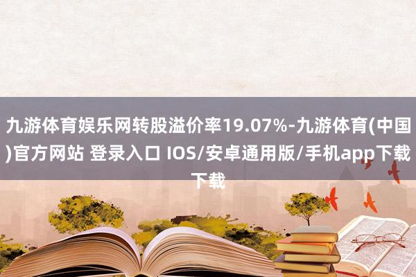 九游体育娱乐网转股溢价率19.07%-九游体育(中国)官方网站 登录入口 IOS/安卓通用版/手机app下载